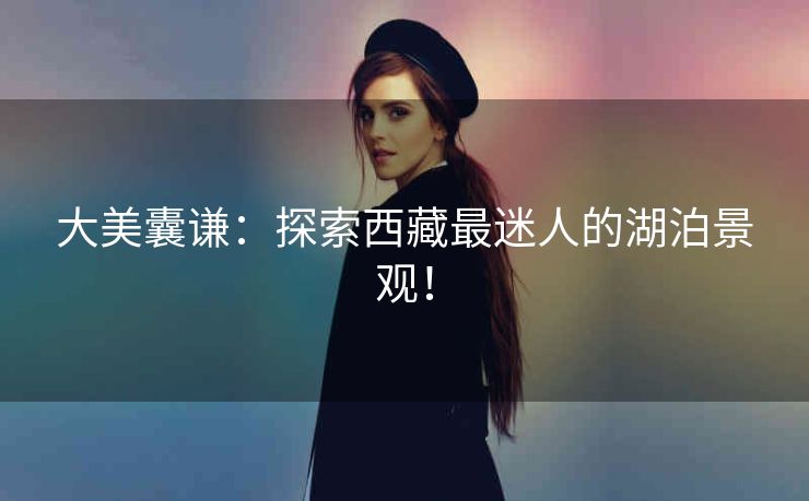 大美囊谦:探索西藏最迷人的湖泊景观! 大美囊谦:探索西藏最迷人的湖泊景观!