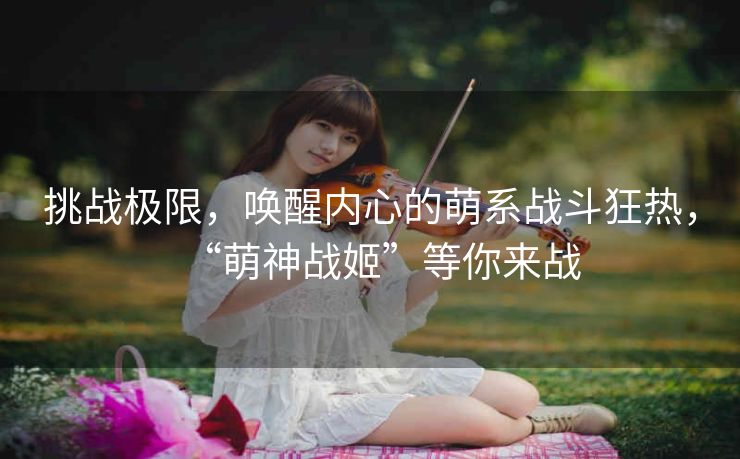 挑战极限,唤醒内心的萌系战斗狂热,“萌神战姬”等你来战 挑战极限,唤醒内心的萌系战斗狂热,“萌神战姬”等你来战