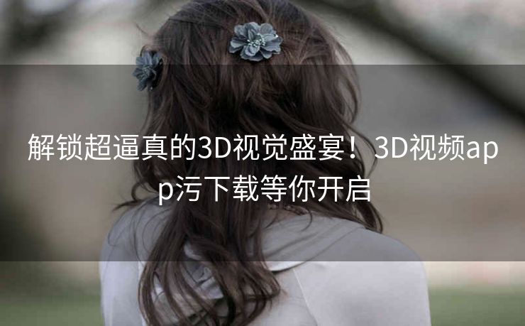 解锁超逼真的3D视觉盛宴!3D视频app污下载等你开启 解锁超逼真的3D视觉盛宴!3D视频app污下载等你开启