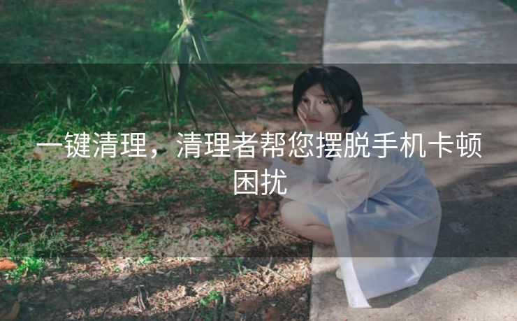 一键清理,清理者帮您摆脱手机卡顿困扰 一键清理,清理者帮您摆脱手机卡顿困扰