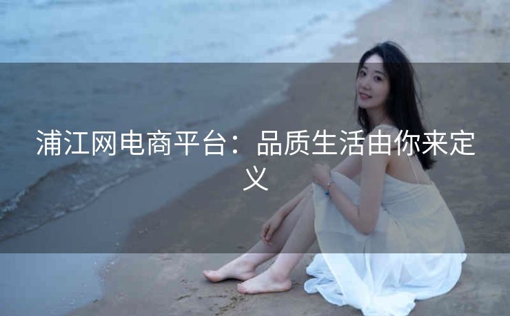 浦江网电商平台:品质生活由你来定义 浦江网电商平台:品质生活由你来定义