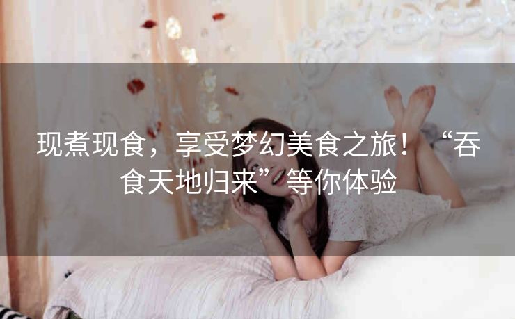 现煮现食，享受梦幻美食之旅！“吞食天地归来”等你体验