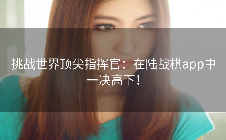 挑战世界顶尖指挥官:在陆战棋app中一决高下! 挑战世界顶尖指挥官:在陆战棋app中一决高下!