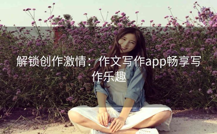 解锁创作激情:作文写作app畅享写作乐趣 解锁创作激情:作文写作app畅享写作乐趣