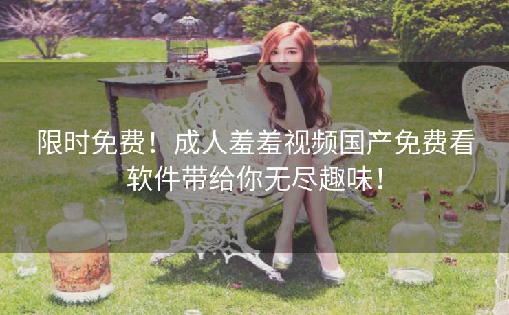 限时免费!成人羞羞视频国产免费看软件带给你无尽趣味! 限时免费!成人羞羞视频国产免费看软件带给你无尽趣味!