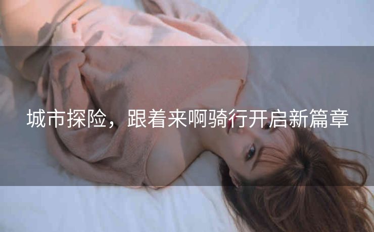 城市探险,跟着来啊骑行开启新篇章 城市探险,跟着来啊骑行开启新篇章