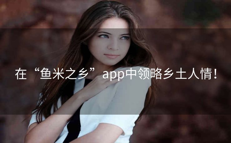 在“鱼米之乡”app中领略乡土人情! 在“鱼米之乡”app中领略乡土人情!