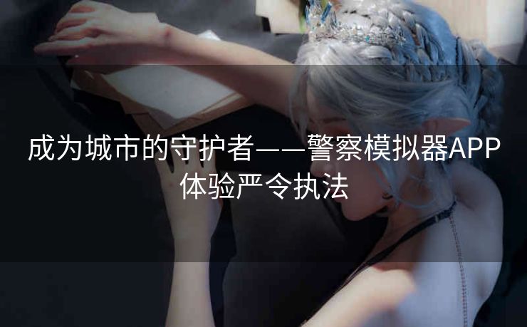 成为城市的守护者——警察模拟器APP体验严令执法 成为城市的守护者——警察模拟器APP体验严令执法
