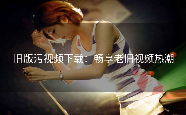 旧版污视频下载:畅享老旧视频热潮 旧版污视频下载:畅享老旧视频热潮