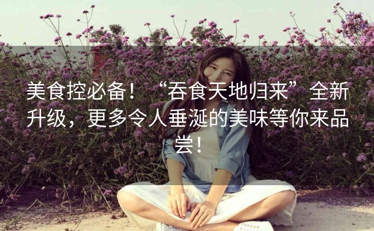 美食控必备!“吞食天地归来”全新升级,更多令人垂涎的美味等你来品尝! 美食控必备!“吞食天地归来”全新升级,更多令人垂涎的美味等你来品尝!