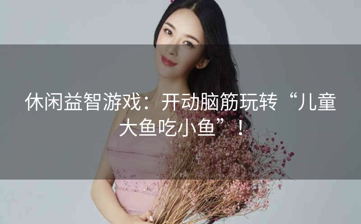 休闲益智游戏:开动脑筋玩转“儿童大鱼吃小鱼”! 休闲益智游戏:开动脑筋玩转“儿童大鱼吃小鱼”!