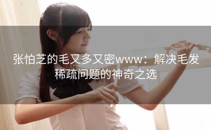 张怕芝的毛又多又密www:解决毛发稀疏问题的神奇之选 张怕芝的毛又多又密www:解决毛发稀疏问题的神奇之选