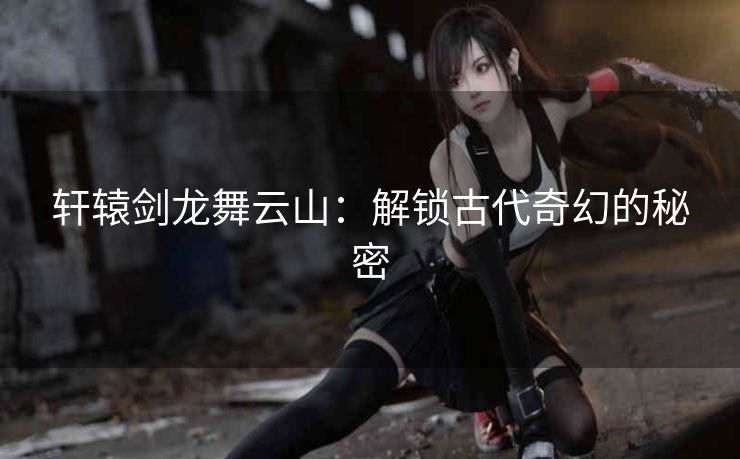轩辕剑龙舞云山:解锁古代奇幻的秘密 轩辕剑龙舞云山:解锁古代奇幻的秘密