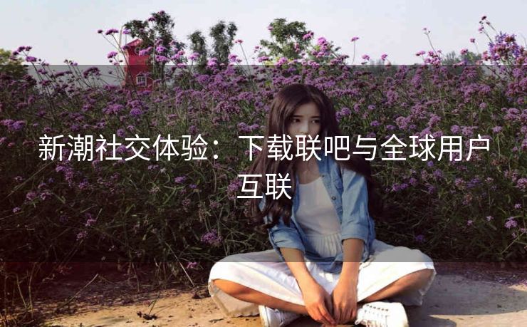 新潮社交体验:下载联吧与全球用户互联 新潮社交体验:下载联吧与全球用户互联