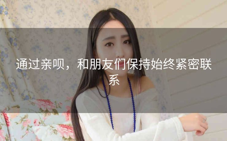 通过亲呗,和朋友们保持始终紧密联系 通过亲呗,和朋友们保持始终紧密联系