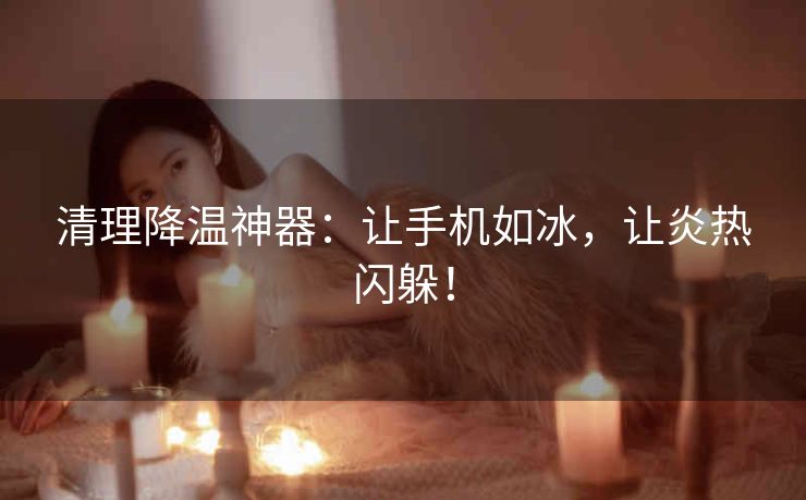 清理降温神器:让手机如冰,让炎热闪躲! 清理降温神器:让手机如冰,让炎热闪躲!