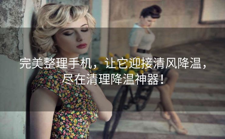 完美整理手机,让它迎接清风降温,尽在清理降温神器! 完美整理手机,让它迎接清风降温,尽在清理降温神器!