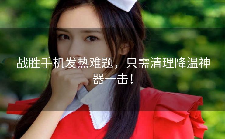战胜手机发热难题,只需清理降温神器一击! 战胜手机发热难题,只需清理降温神器一击!