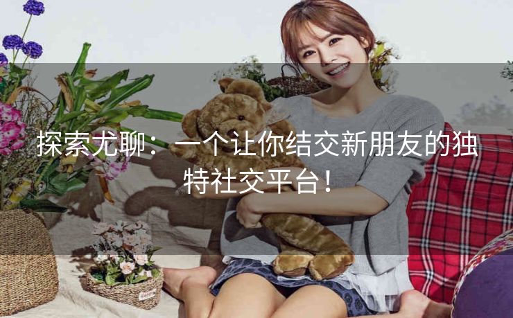 探索尤聊:一个让你结交新朋友的独特社交平台! 探索尤聊:一个让你结交新朋友的独特社交平台!