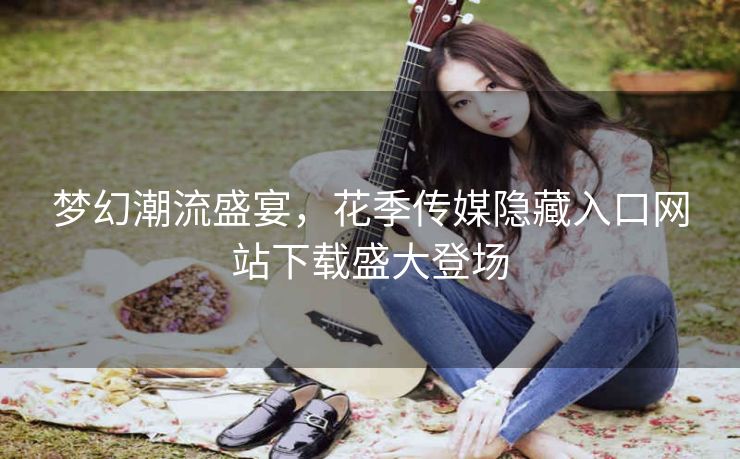 梦幻潮流盛宴，花季传媒隐藏入口网站下载盛大登场