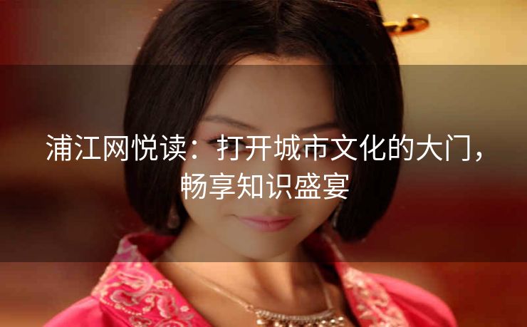 浦江网悦读:打开城市文化的大门,畅享知识盛宴 浦江网悦读:打开城市文化的大门,畅享知识盛宴