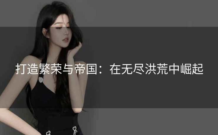 打造繁荣与帝国:在无尽洪荒中崛起 打造繁荣与帝国:在无尽洪荒中崛起