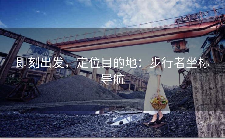 即刻出发,定位目的地:步行者坐标导航 即刻出发,定位目的地:步行者坐标导航