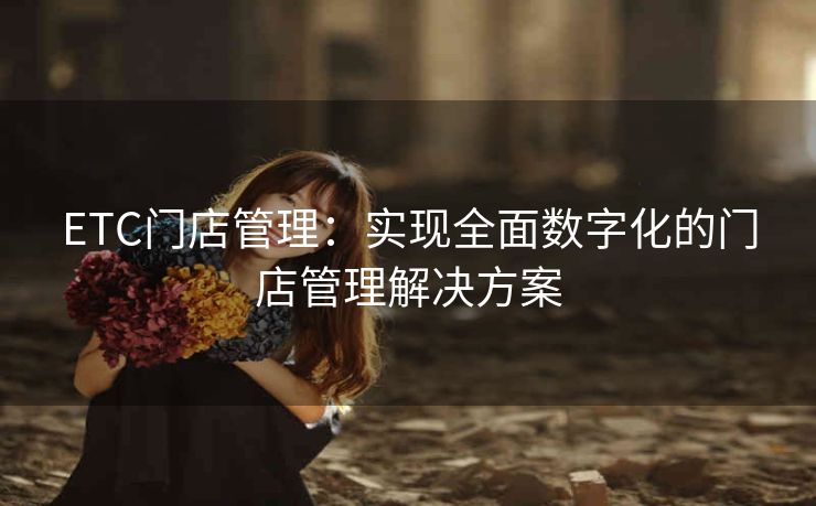 ETC门店管理:实现全面数字化的门店管理解决方案 ETC门店管理:实现全面数字化的门店管理解决方案