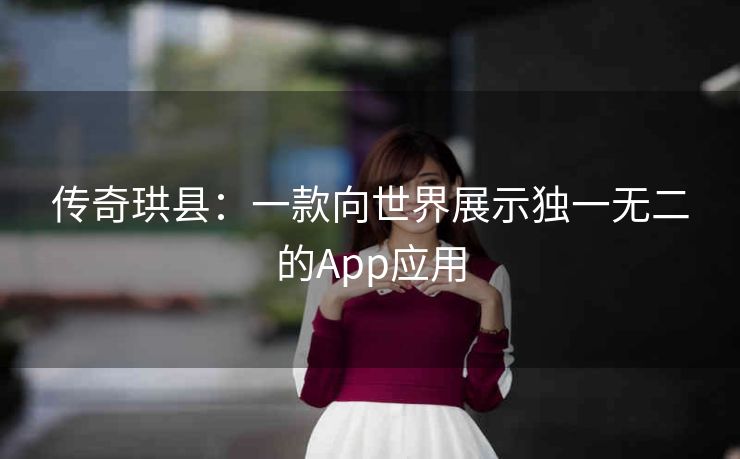 传奇珙县:一款向世界展示独一无二的App应用 传奇珙县:一款向世界展示独一无二的App应用