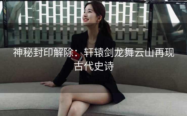 神秘封印解除:轩辕剑龙舞云山再现古代史诗 神秘封印解除:轩辕剑龙舞云山再现古代史诗