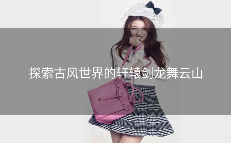 探索古风世界的轩辕剑龙舞云山 探索古风世界的轩辕剑龙舞云山