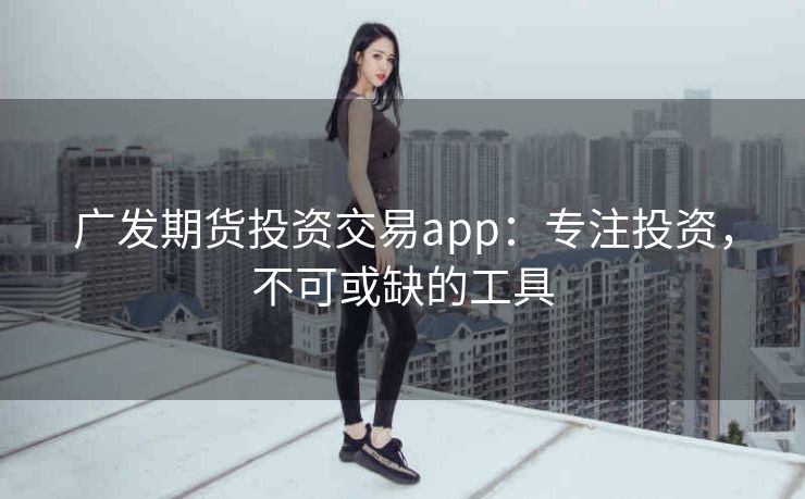 广发期货投资交易app:专注投资,不可或缺的工具 广发期货投资交易app:专注投资,不可或缺的工具