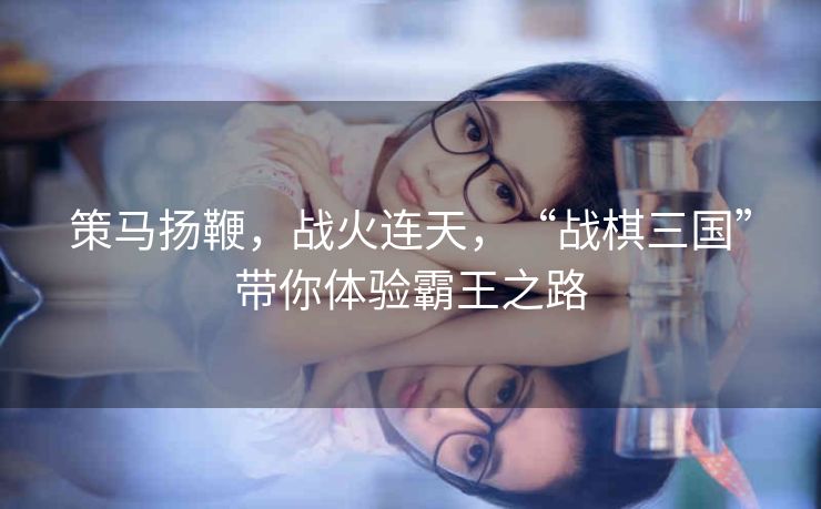策马扬鞭,战火连天,“战棋三国”带你体验霸王之路 策马扬鞭,战火连天,“战棋三国”带你体验霸王之路