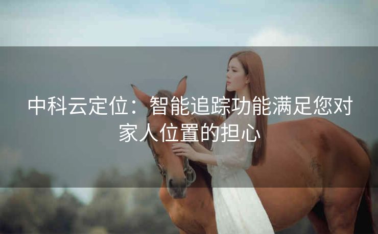 中科云定位:智能追踪功能满足您对家人位置的担心 中科云定位:智能追踪功能满足您对家人位置的担心