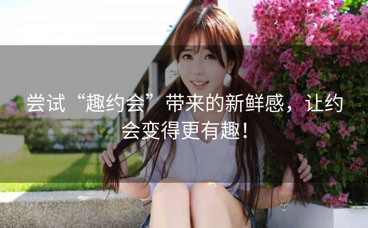 尝试“趣约会”带来的新鲜感,让约会变得更有趣! 尝试“趣约会”带来的新鲜感,让约会变得更有趣!