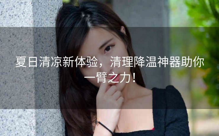 夏日清凉新体验,清理降温神器助你一臂之力! 夏日清凉新体验,清理降温神器助你一臂之力!