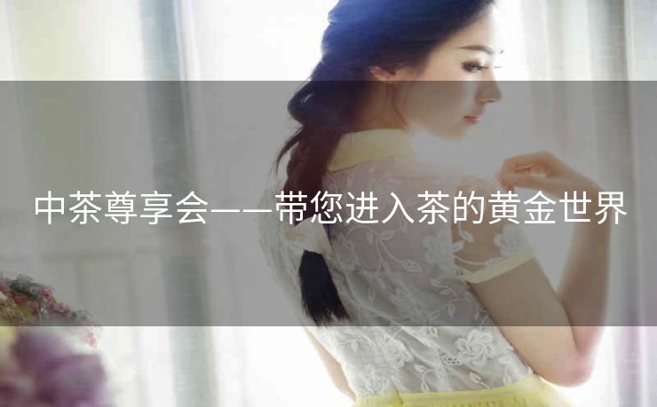 中茶尊享会——带您进入茶的黄金世界 中茶尊享会——带您进入茶的黄金世界