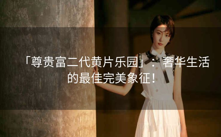 「尊贵富二代黄片乐园」:奢华生活的最佳完美象征! 「尊贵富二代黄片乐园」:奢华生活的最佳完美象征!