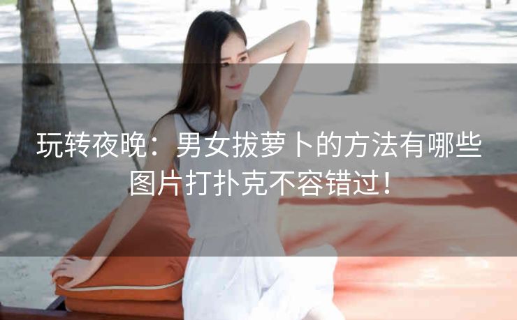 玩转夜晚:男女拔萝卜的方法有哪些图片打扑克不容错过! 玩转夜晚:男女拔萝卜的方法有哪些图片打扑克不容错过!