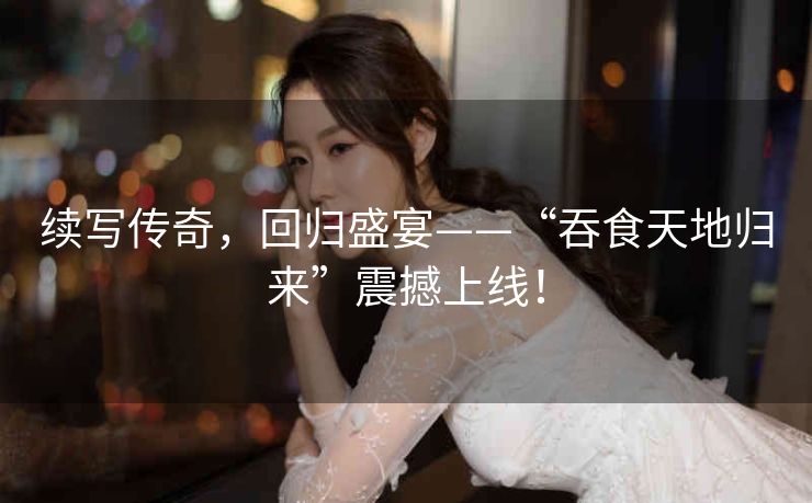 续写传奇,回归盛宴——“吞食天地归来”震撼上线! 续写传奇,回归盛宴——“吞食天地归来”震撼上线!