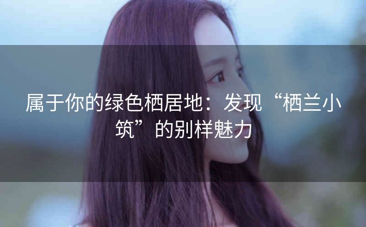 属于你的绿色栖居地:发现“栖兰小筑”的别样魅力 属于你的绿色栖居地:发现“栖兰小筑”的别样魅力