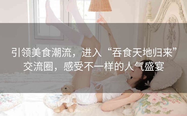 引领美食潮流,进入“吞食天地归来”交流圈,感受不一样的人气盛宴 引领美食潮流,进入“吞食天地归来”交流圈,感受不一样的人气盛宴