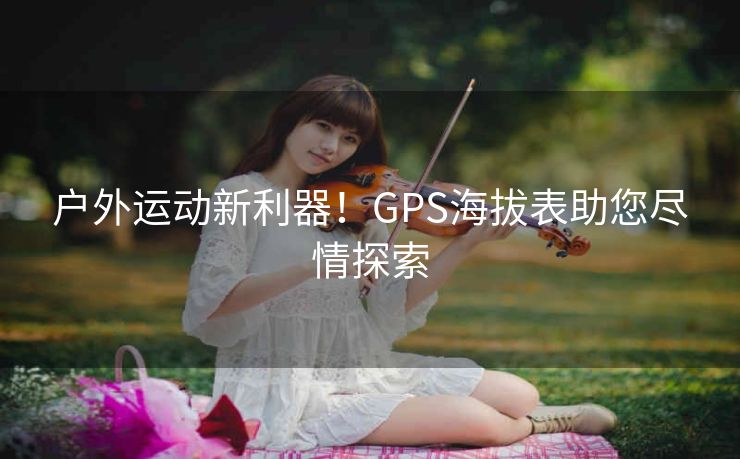 户外运动新利器!GPS海拔表助您尽情探索 户外运动新利器!GPS海拔表助您尽情探索