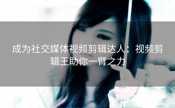 成为社交媒体视频剪辑达人:视频剪辑王助你一臂之力 成为社交媒体视频剪辑达人:视频剪辑王助你一臂之力