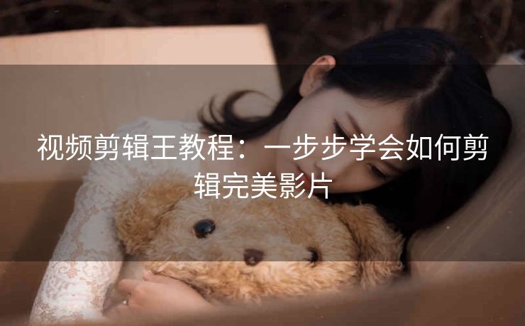 视频剪辑王教程:一步步学会如何剪辑完美影片 视频剪辑王教程:一步步学会如何剪辑完美影片