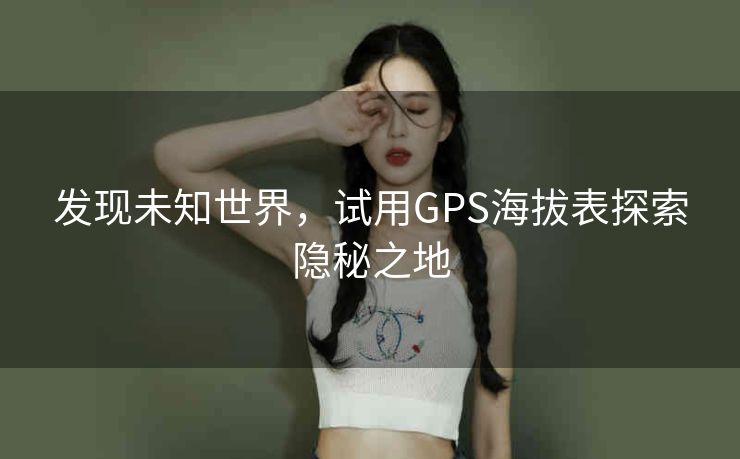 发现未知世界,试用GPS海拔表探索隐秘之地 发现未知世界,试用GPS海拔表探索隐秘之地
