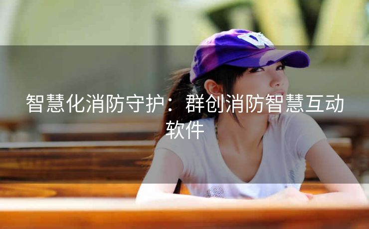 智慧化消防守护:群创消防智慧互动软件 智慧化消防守护:群创消防智慧互动软件