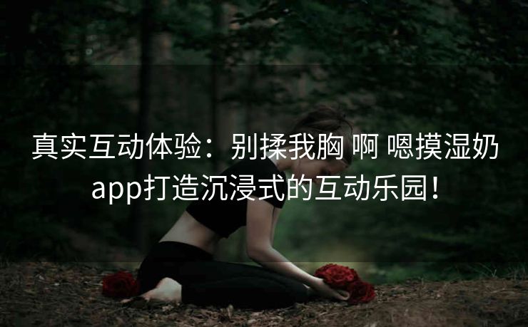 真实互动体验:别揉我胸 啊 嗯摸湿奶app打造沉浸式的互动乐园! 真实互动体验:别揉我胸 啊 嗯摸湿奶app打造沉浸式的互动乐园!