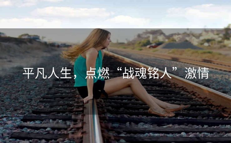 平凡人生,点燃“战魂铭人”激情 平凡人生,点燃“战魂铭人”激情