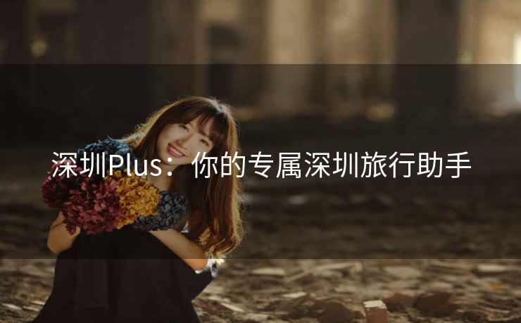 深圳Plus:你的专属深圳旅行助手 深圳Plus:你的专属深圳旅行助手